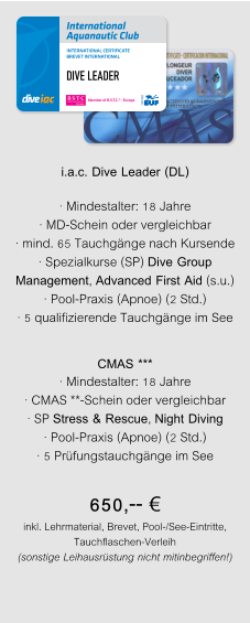 DIVE LEADER i.a.c. Dive Leader (DL)  · Mindestalter: 18 Jahre · MD-Schein oder vergleichbar · mind. 65 Tauchgänge nach Kursende · Spezialkurse (SP) Dive Group Management, Advanced First Aid (s.u.) · Pool-Praxis (Apnoe) (2 Std.) · 5 qualifizierende Tauchgänge im See CMAS *** · Mindestalter: 18 Jahre · CMAS **-Schein oder vergleichbar · SP Stress & Rescue, Night Diving · Pool-Praxis (Apnoe) (2 Std.) · 5 Prüfungstauchgänge im See 650,-- € inkl. Lehrmaterial, Brevet, Pool-/See-Eintritte, Tauchflaschen-Verleih (sonstige Leihausrüstung nicht mitinbegriffen!)